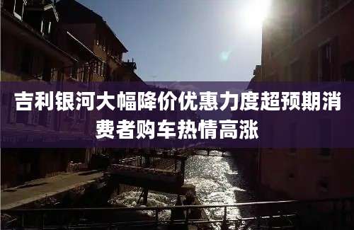 吉利银河大幅降价优惠力度超预期消费者购车热情高涨