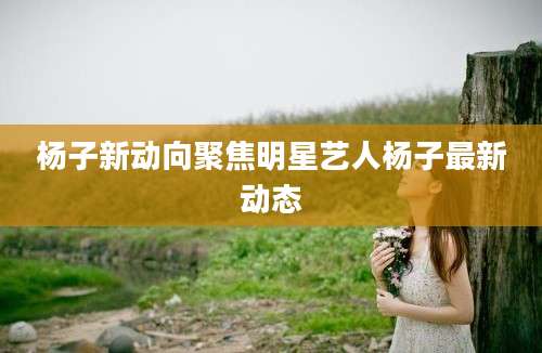 杨子新动向聚焦明星艺人杨子最新动态