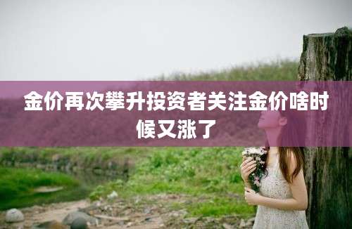 金价再次攀升投资者关注金价啥时候又涨了