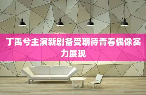 丁禹兮主演新剧备受期待青春偶像实力展现