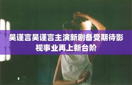 吴谨言吴谨言主演新剧备受期待影视事业再上新台阶