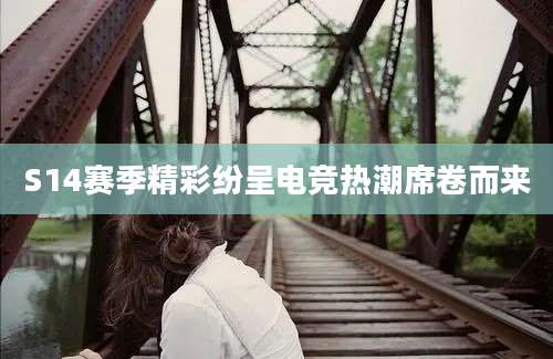 S14赛季精彩纷呈电竞热潮席卷而来