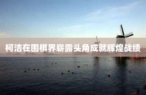 柯洁在围棋界崭露头角成就辉煌战绩