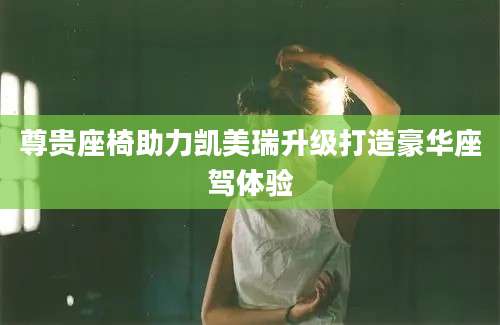 尊贵座椅助力凯美瑞升级打造豪华座驾体验