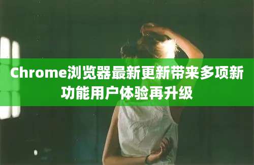Chrome浏览器最新更新带来多项新功能用户体验再升级