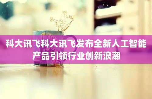 科大讯飞科大讯飞发布全新人工智能产品引领行业创新浪潮