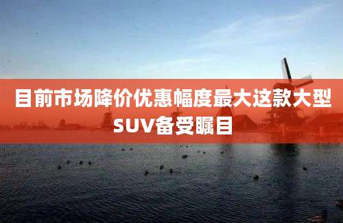 目前市场降价优惠幅度最大这款大型SUV备受瞩目