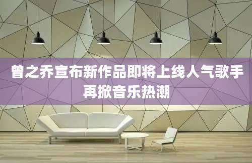 曾之乔宣布新作品即将上线人气歌手再掀音乐热潮
