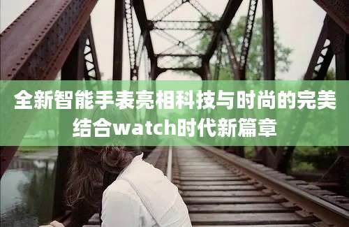 全新智能手表亮相科技与时尚的完美结合watch时代新篇章