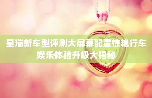 星瑞新车型评测大屏幕配置惊艳行车娱乐体验升级大揭秘