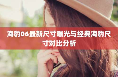 海豹06最新尺寸曝光与经典海豹尺寸对比分析
