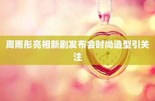 周雨彤亮相新剧发布会时尚造型引关注