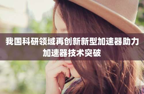 我国科研领域再创新新型加速器助力加速器技术突破