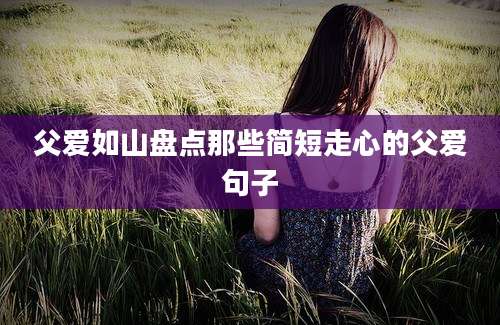 父爱如山盘点那些简短走心的父爱句子