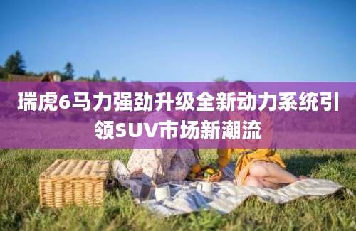 瑞虎6马力强劲升级全新动力系统引领SUV市场新潮流