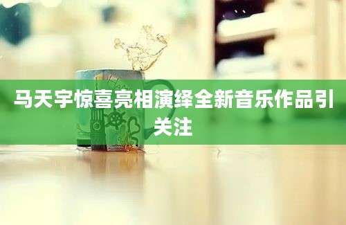 马天宇惊喜亮相演绎全新音乐作品引关注