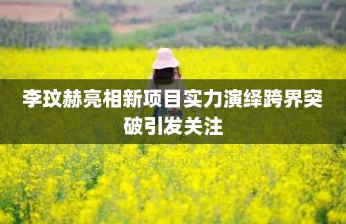 李玟赫亮相新项目实力演绎跨界突破引发关注