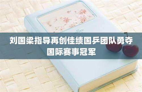 刘国梁指导再创佳绩国乒团队勇夺国际赛事冠军