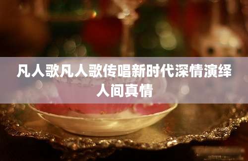 凡人歌凡人歌传唱新时代深情演绎人间真情