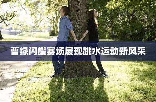 曹缘闪耀赛场展现跳水运动新风采