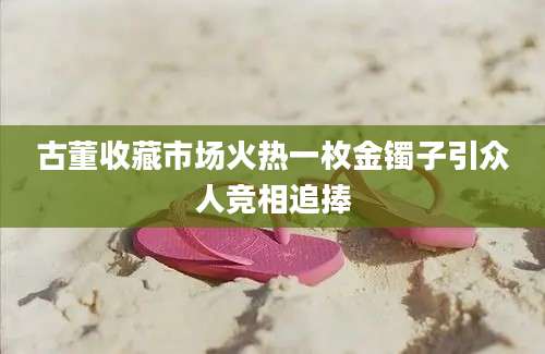 古董收藏市场火热一枚金镯子引众人竞相追捧