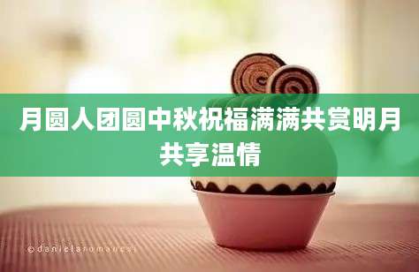 月圆人团圆中秋祝福满满共赏明月共享温情