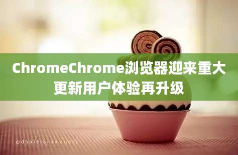 ChromeChrome浏览器迎来重大更新用户体验再升级