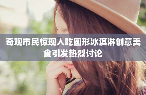 奇观市民惊现人吃圆形冰淇淋创意美食引发热烈讨论