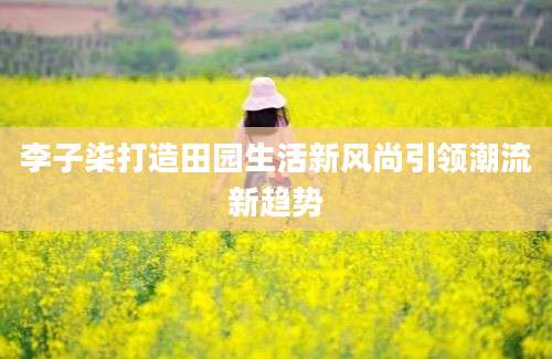 李子柒打造田园生活新风尚引领潮流新趋势