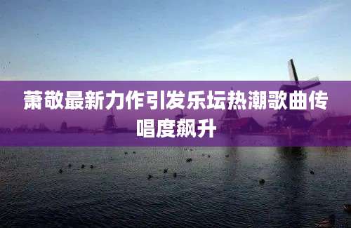 萧敬最新力作引发乐坛热潮歌曲传唱度飙升