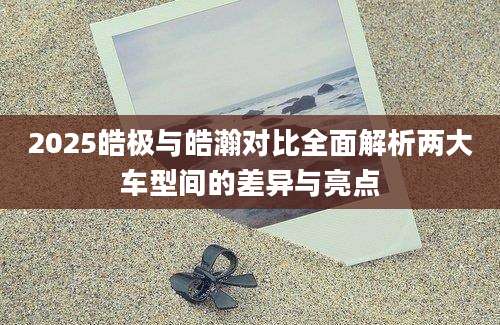2025皓极与皓瀚对比全面解析两大车型间的差异与亮点