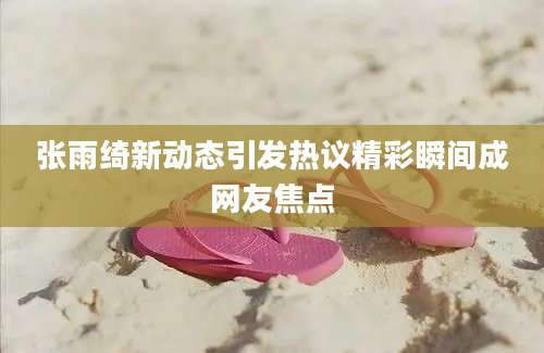 张雨绮新动态引发热议精彩瞬间成网友焦点