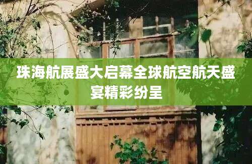 珠海航展盛大启幕全球航空航天盛宴精彩纷呈