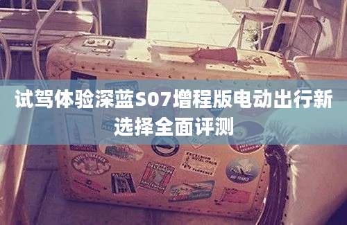 试驾体验深蓝S07增程版电动出行新选择全面评测