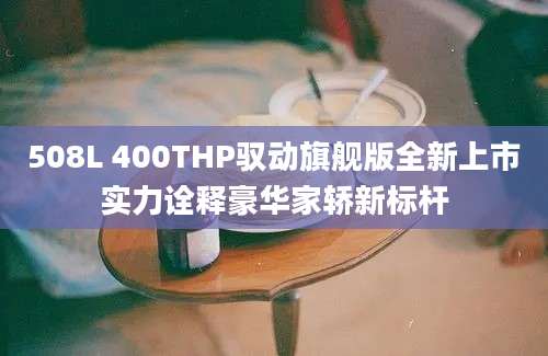508L 400THP驭动旗舰版全新上市实力诠释豪华家轿新标杆