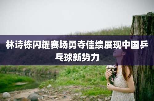 林诗栋闪耀赛场勇夺佳绩展现中国乒乓球新势力