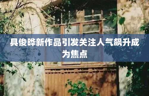 具俊晔新作品引发关注人气飙升成为焦点
