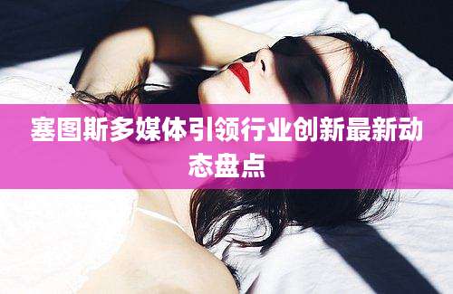 塞图斯多媒体引领行业创新最新动态盘点