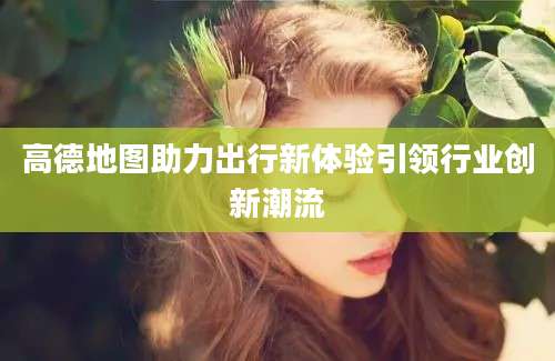 高德地图助力出行新体验引领行业创新潮流
