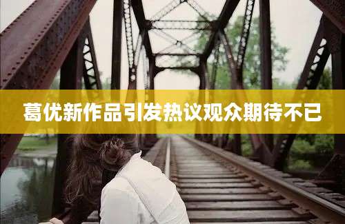 葛优新作品引发热议观众期待不已