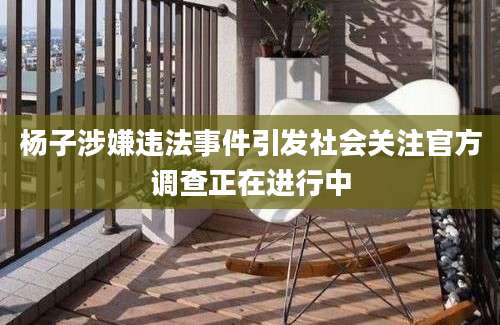 杨子涉嫌违法事件引发社会关注官方调查正在进行中