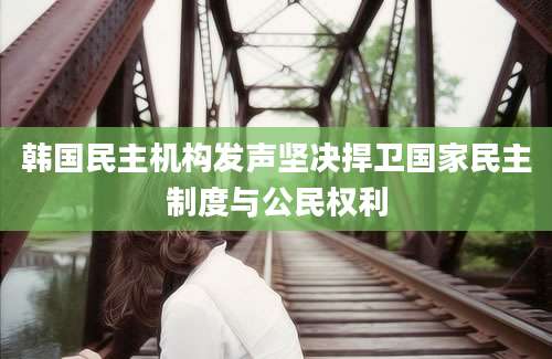 韩国民主机构发声坚决捍卫国家民主制度与公民权利