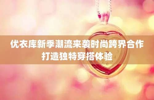 优衣库新季潮流来袭时尚跨界合作打造独特穿搭体验