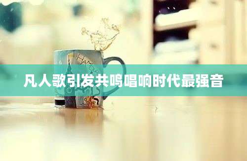 凡人歌引发共鸣唱响时代最强音