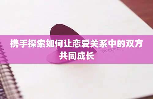 携手探索如何让恋爱关系中的双方共同成长