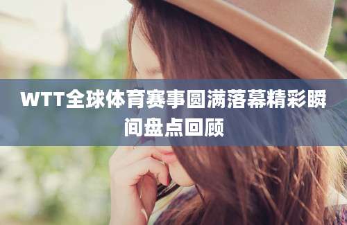 WTT全球体育赛事圆满落幕精彩瞬间盘点回顾