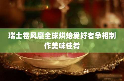 瑞士卷风靡全球烘焙爱好者争相制作美味佳肴