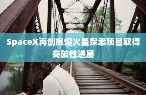 SpaceX再创辉煌火星探索项目取得突破性进展