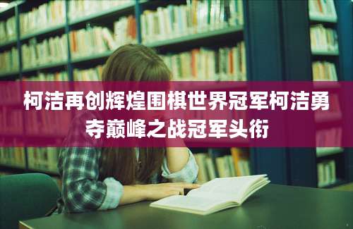 柯洁再创辉煌围棋世界冠军柯洁勇夺巅峰之战冠军头衔