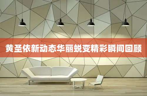 黄圣依新动态华丽蜕变精彩瞬间回顾